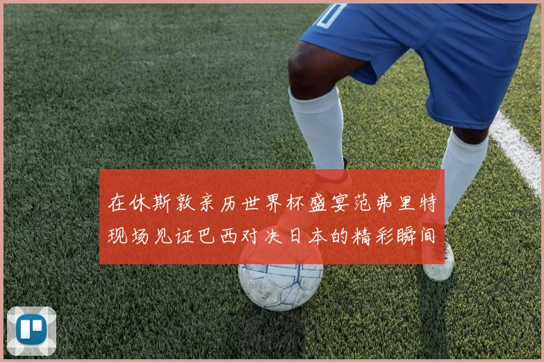 在休斯敦亲历世界杯盛宴范弗里特现场见证巴西对决日本的精彩瞬间