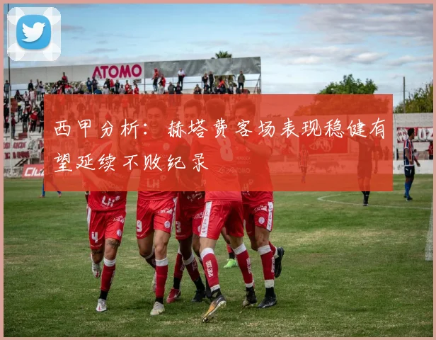 西甲分析：赫塔费客场表现稳健有望延续不败纪录