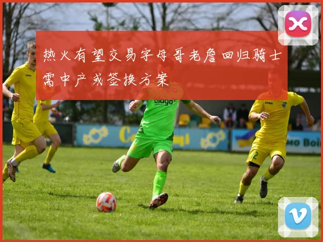 热火有望交易字母哥老詹回归骑士需中产或签换方案
