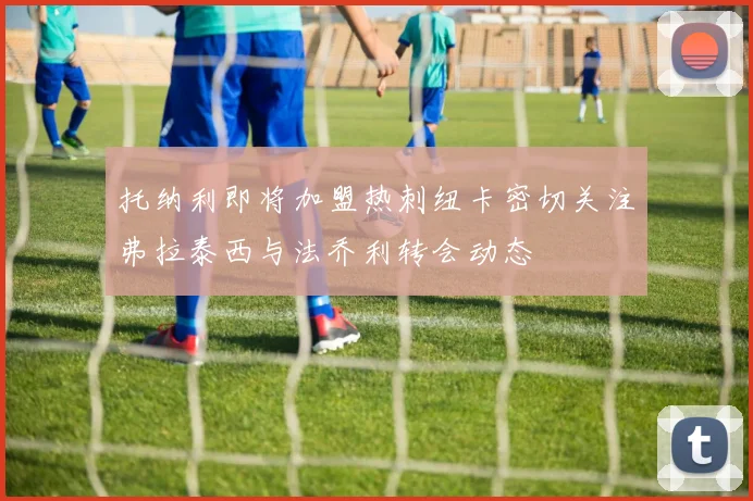 托纳利即将加盟热刺纽卡密切关注弗拉泰西与法乔利转会动态