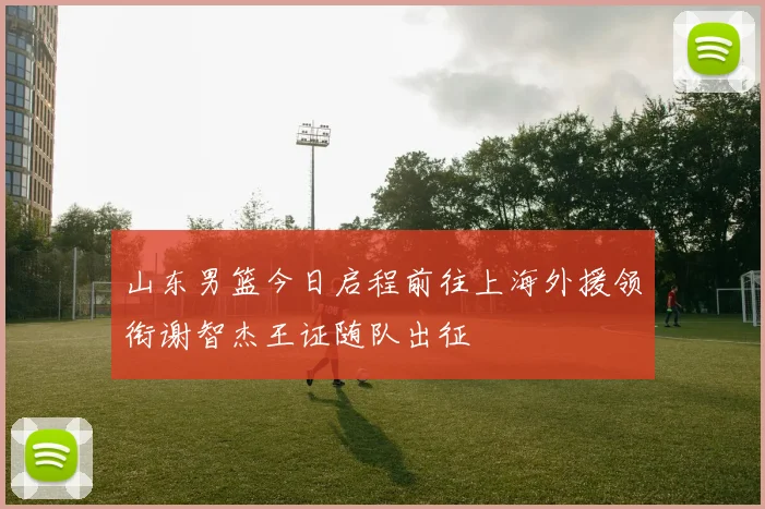 山东男篮今日启程前往上海外援领衔谢智杰王证随队出征