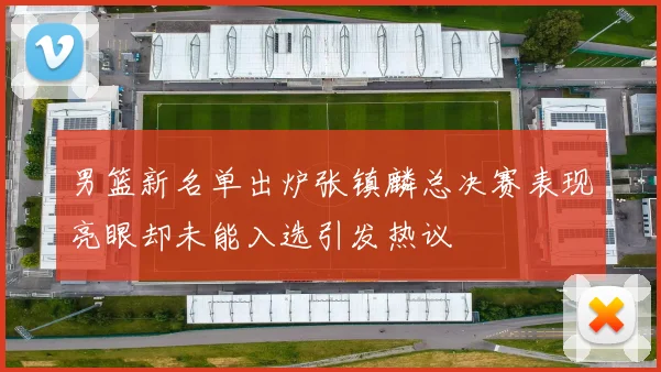 男篮新名单出炉张镇麟总决赛表现亮眼却未能入选引发热议