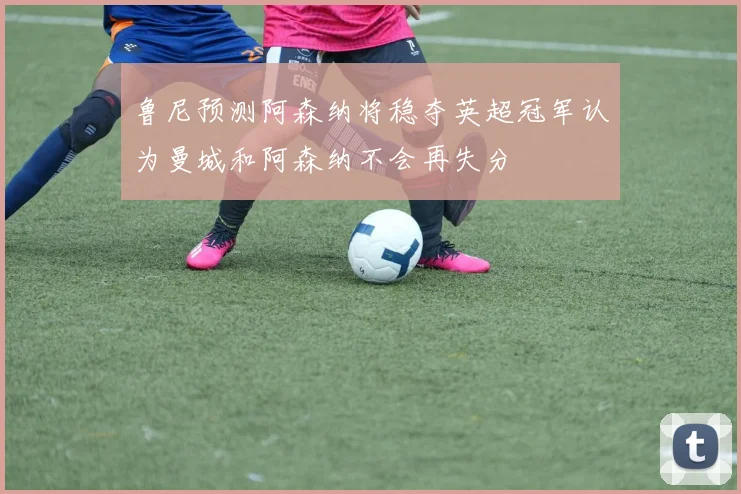 鲁尼预测阿森纳将稳夺英超冠军认为曼城和阿森纳不会再失分