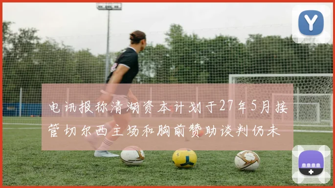 电讯报称清湖资本计划于27年5月接管切尔西主场和胸前赞助谈判仍未取得进展