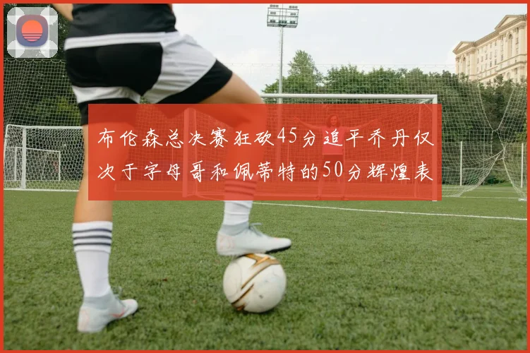 布伦森总决赛狂砍45分追平乔丹仅次于字母哥和佩蒂特的50分辉煌表现