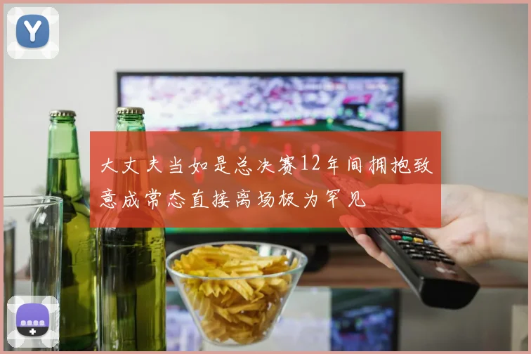 大丈夫当如是总决赛12年间拥抱致意成常态直接离场极为罕见