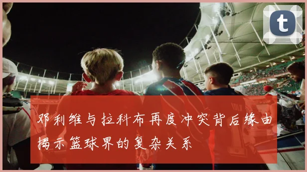 邓利维与拉科布再度冲突背后缘由揭示篮球界的复杂关系