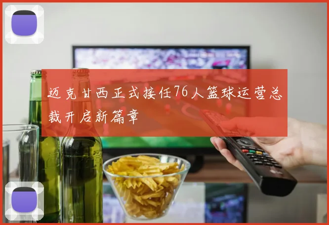 迈克甘西正式接任76人篮球运营总裁开启新篇章