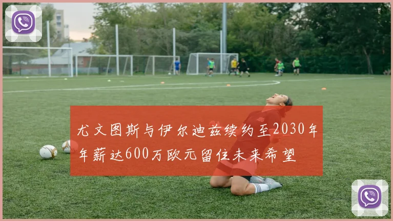 尤文图斯与伊尔迪兹续约至2030年年薪达600万欧元留住未来希望