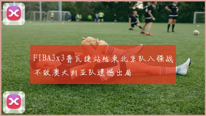 FIBA3x3普瓦捷站结束北京队八强战不敌澳大利亚队遗憾出局