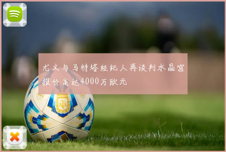 尤文与马特塔经纪人再谈判水晶宫报价高达4000万欧元