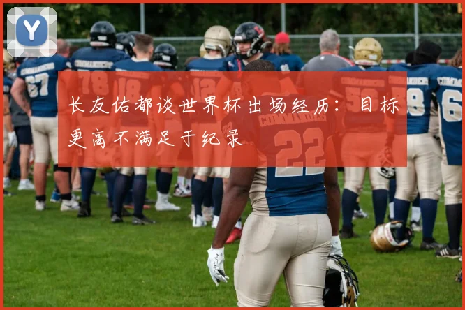 长友佑都谈世界杯出场经历：目标更高不满足于纪录