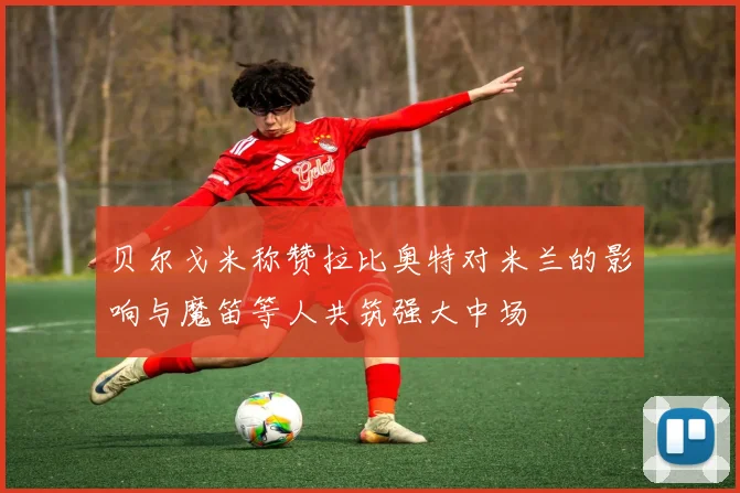贝尔戈米称赞拉比奥特对米兰的影响与魔笛等人共筑强大中场