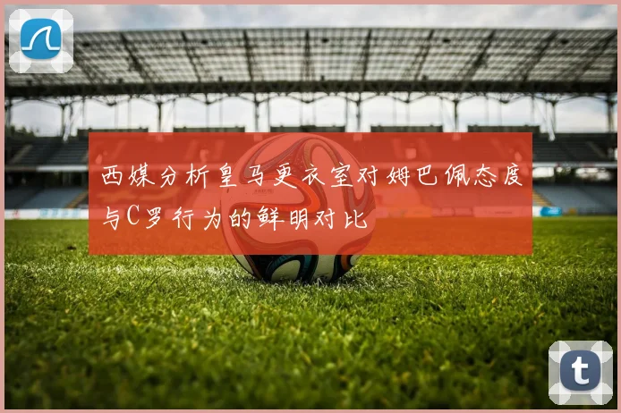 西媒分析皇马更衣室对姆巴佩态度与C罗行为的鲜明对比
