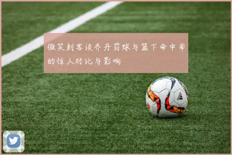 微笑刺客谈乔丹罚球与篮下命中率的惊人对比与影响