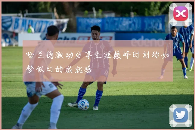 哈兰德激动分享生涯巅峰时刻称如梦似幻的成就感