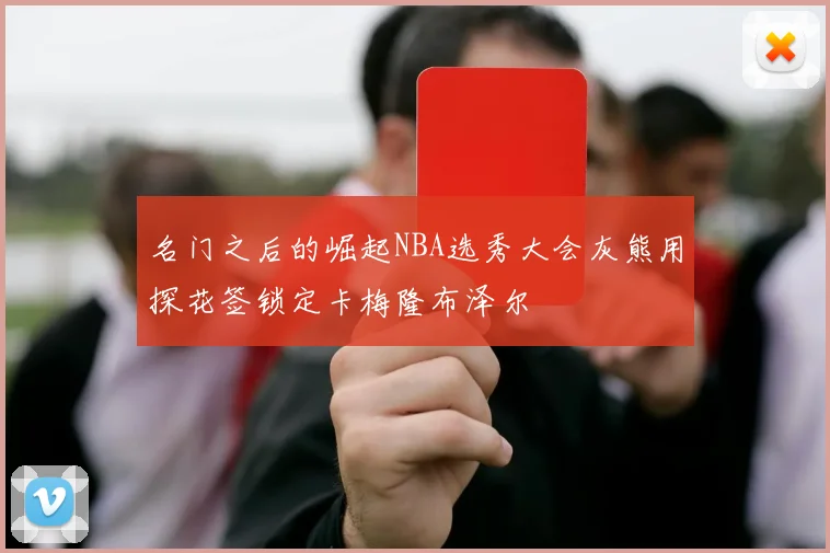 名门之后的崛起NBA选秀大会灰熊用探花签锁定卡梅隆布泽尔