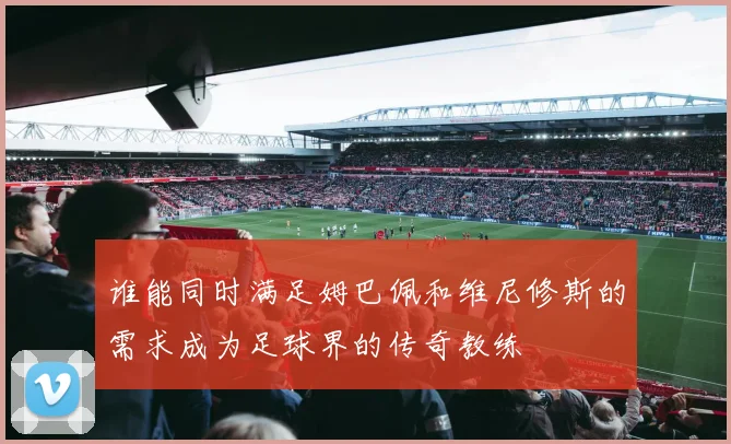 谁能同时满足姆巴佩和维尼修斯的需求成为足球界的传奇教练