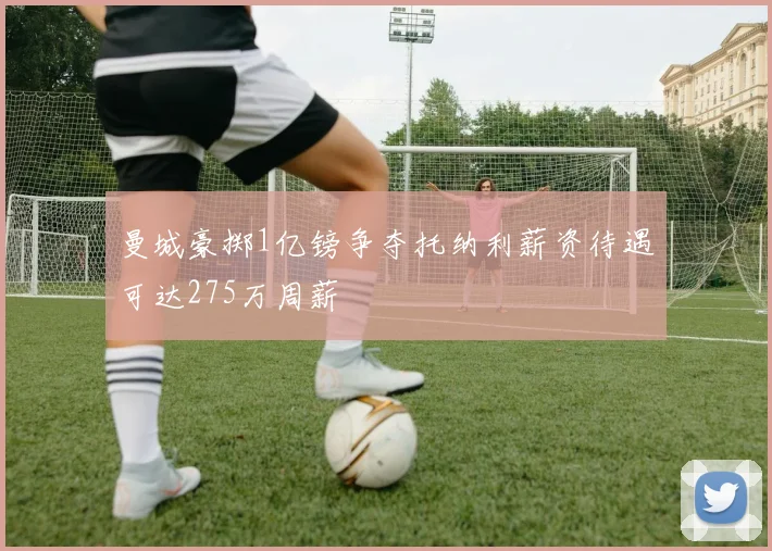 曼城豪掷1亿镑争夺托纳利薪资待遇可达275万周薪