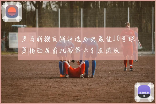 罗马新援瓦斯评选历史最佳10号球员梅西居首托蒂第六引发热议
