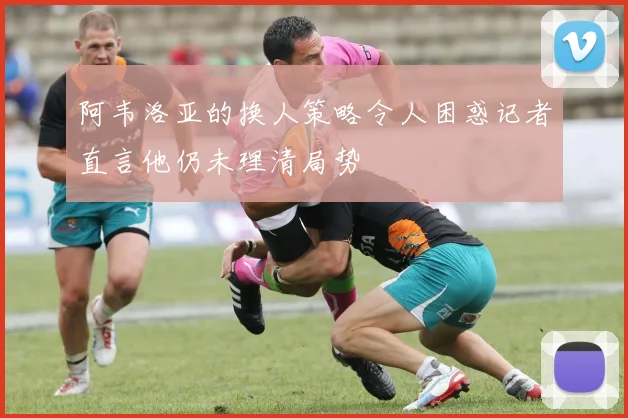 阿韦洛亚的换人策略令人困惑记者直言他仍未理清局势
