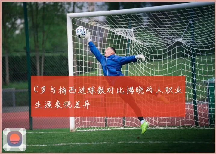 C罗与梅西进球数对比揭晓两人职业生涯表现差异