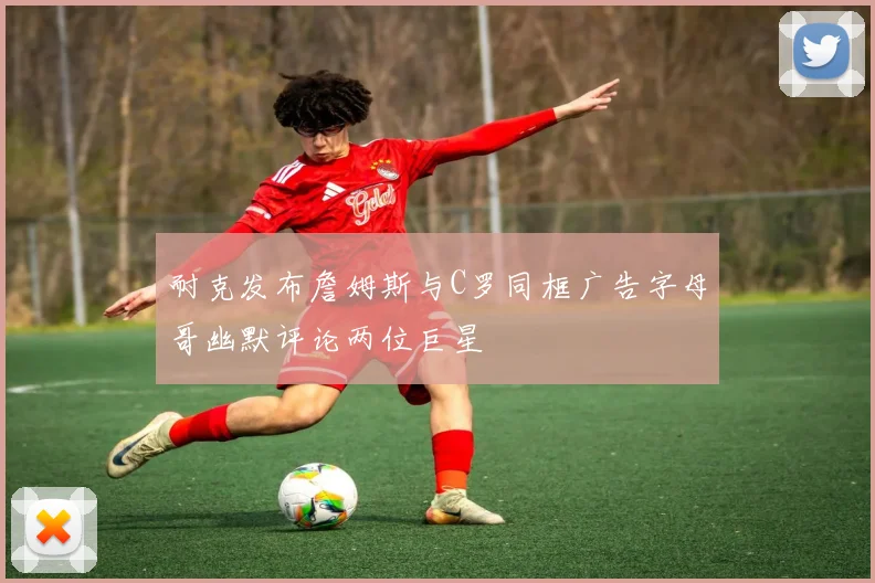 耐克发布詹姆斯与C罗同框广告字母哥幽默评论两位巨星