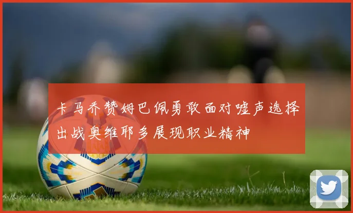 卡马乔赞姆巴佩勇敢面对嘘声选择出战奥维耶多展现职业精神