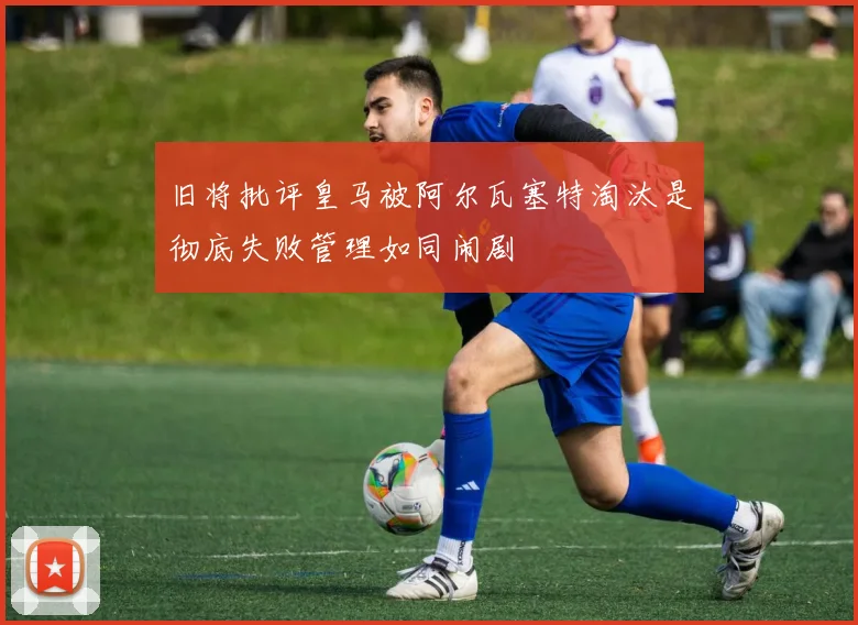 旧将批评皇马被阿尔瓦塞特淘汰是彻底失败管理如同闹剧